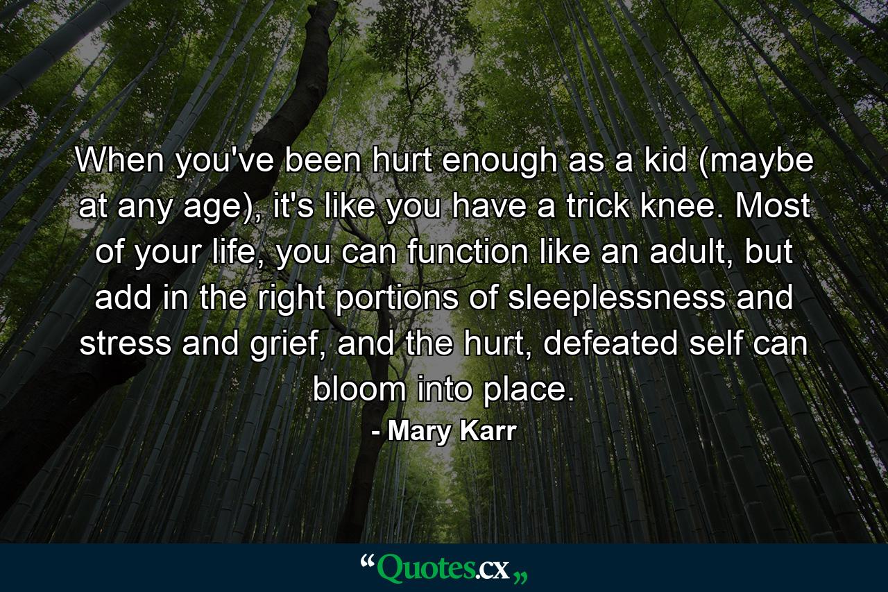 When you've been hurt enough as a kid (maybe at any age), it's like you have a trick knee. Most of your life, you can function like an adult, but add in the right portions of sleeplessness and stress and grief, and the hurt, defeated self can bloom into place. - Quote by Mary Karr