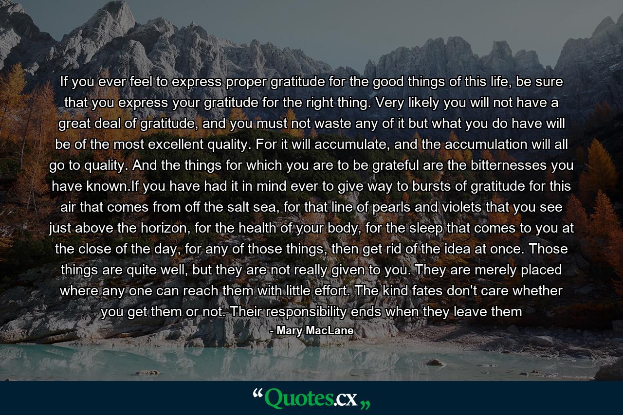 If you ever feel to express proper gratitude for the good things of this life, be sure that you express your gratitude for the right thing. Very likely you will not have a great deal of gratitude, and you must not waste any of it but what you do have will be of the most excellent quality. For it will accumulate, and the accumulation will all go to quality. And the things for which you are to be grateful are the bitternesses you have known.If you have had it in mind ever to give way to bursts of gratitude for this air that comes from off the salt sea, for that line of pearls and violets that you see just above the horizon, for the health of your body, for the sleep that comes to you at the close of the day, for any of those things, then get rid of the idea at once. Those things are quite well, but they are not really given to you. They are merely placed where any one can reach them with little effort. The kind fates don't care whether you get them or not. Their responsibility ends when they leave them - Quote by Mary MacLane