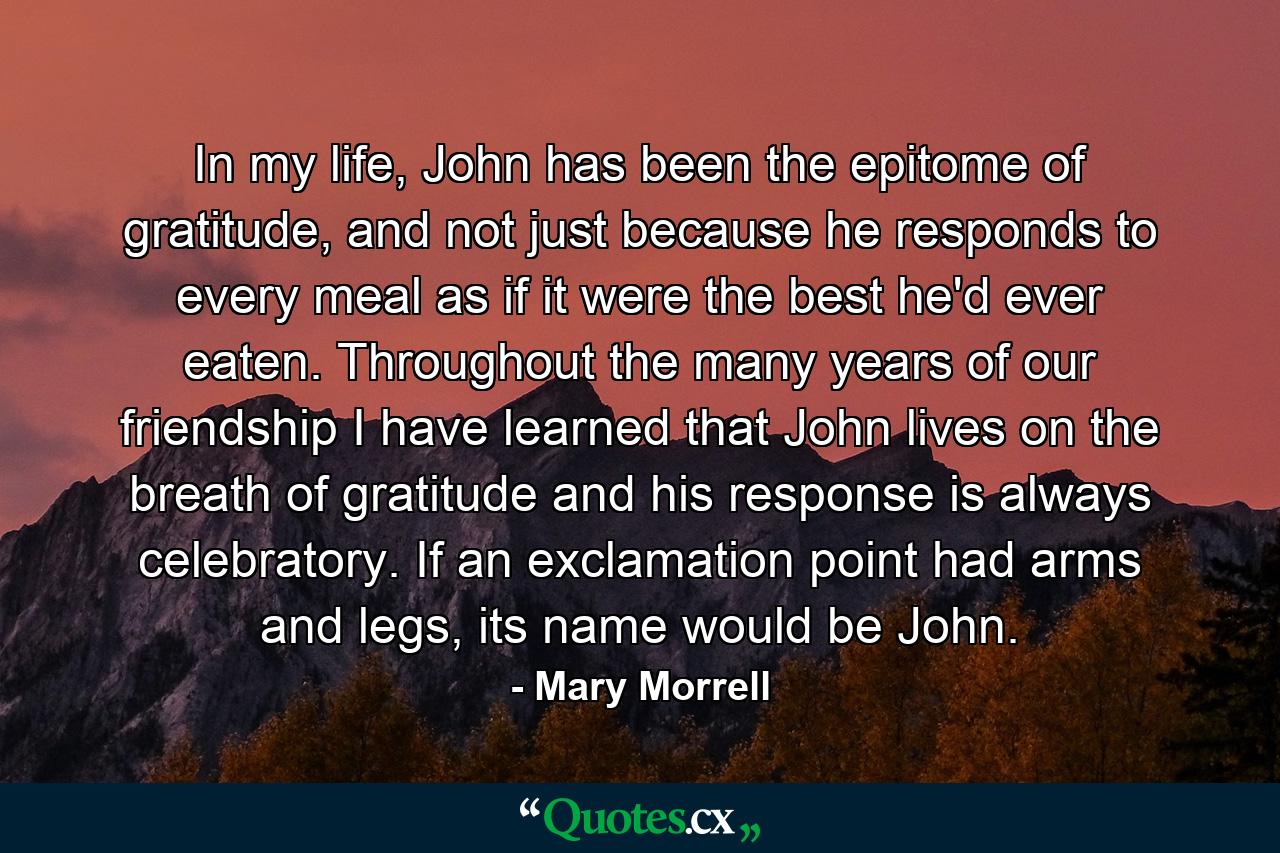 In my life, John has been the epitome of gratitude, and not just because he responds to every meal as if it were the best he'd ever eaten. Throughout the many years of our friendship I have learned that John lives on the breath of gratitude and his response is always celebratory. If an exclamation point had arms and legs, its name would be John. - Quote by Mary Morrell