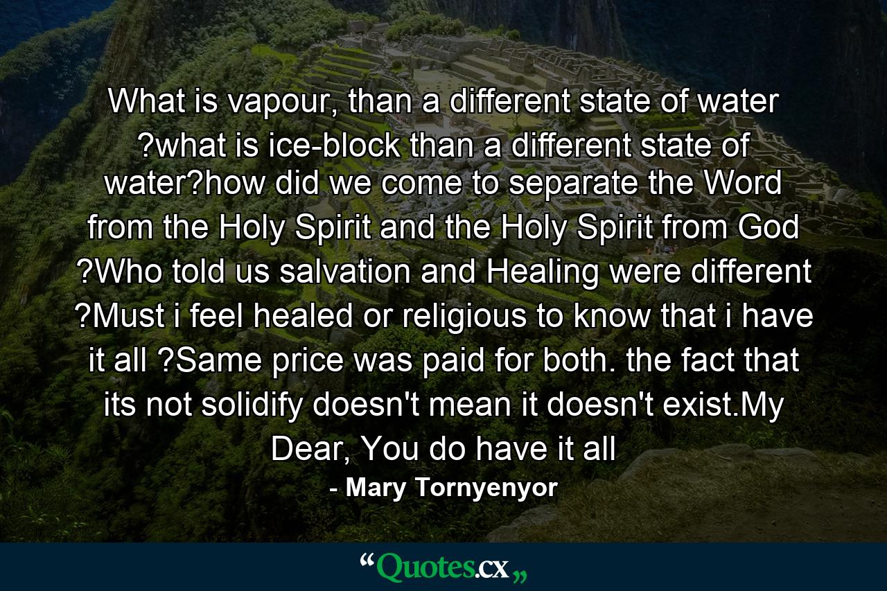 What is vapour, than a different state of water ?what is ice-block than a different state of water?how did we come to separate the Word from the Holy Spirit and the Holy Spirit from God ?Who told us salvation and Healing were different ?Must i feel healed or religious to know that i have it all ?Same price was paid for both. the fact that its not solidify doesn't mean it doesn't exist.My Dear, You do have it all - Quote by Mary Tornyenyor