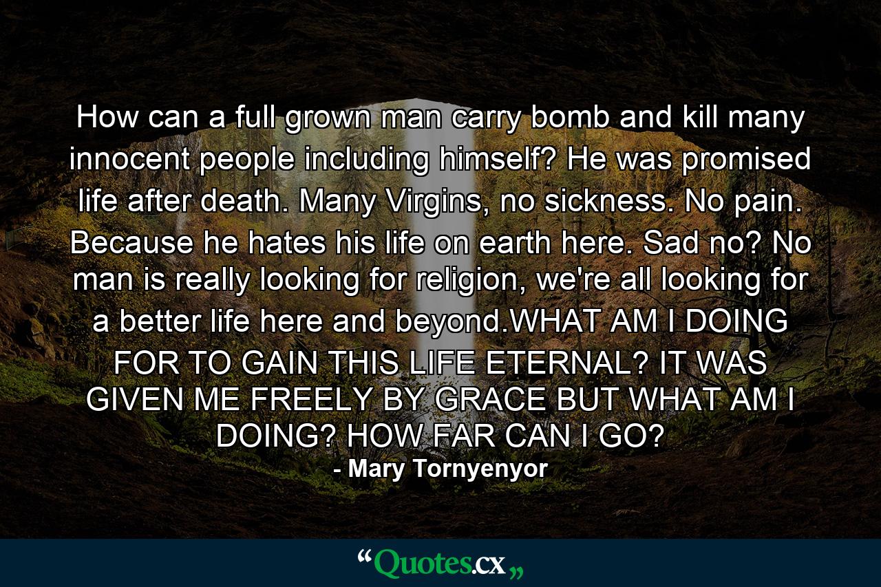 How can a full grown man carry bomb and kill many innocent people including himself? He was promised life after death. Many Virgins, no sickness. No pain. Because he hates his life on earth here. Sad no? No man is really looking for religion, we're all looking for a better life here and beyond.WHAT AM I DOING FOR TO GAIN THIS LIFE ETERNAL? IT WAS GIVEN ME FREELY BY GRACE BUT WHAT AM I DOING? HOW FAR CAN I GO? - Quote by Mary Tornyenyor