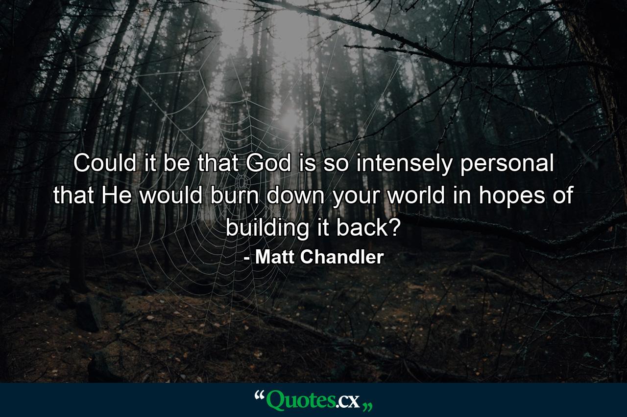 Could it be that God is so intensely personal that He would burn down your world in hopes of building it back? - Quote by Matt Chandler