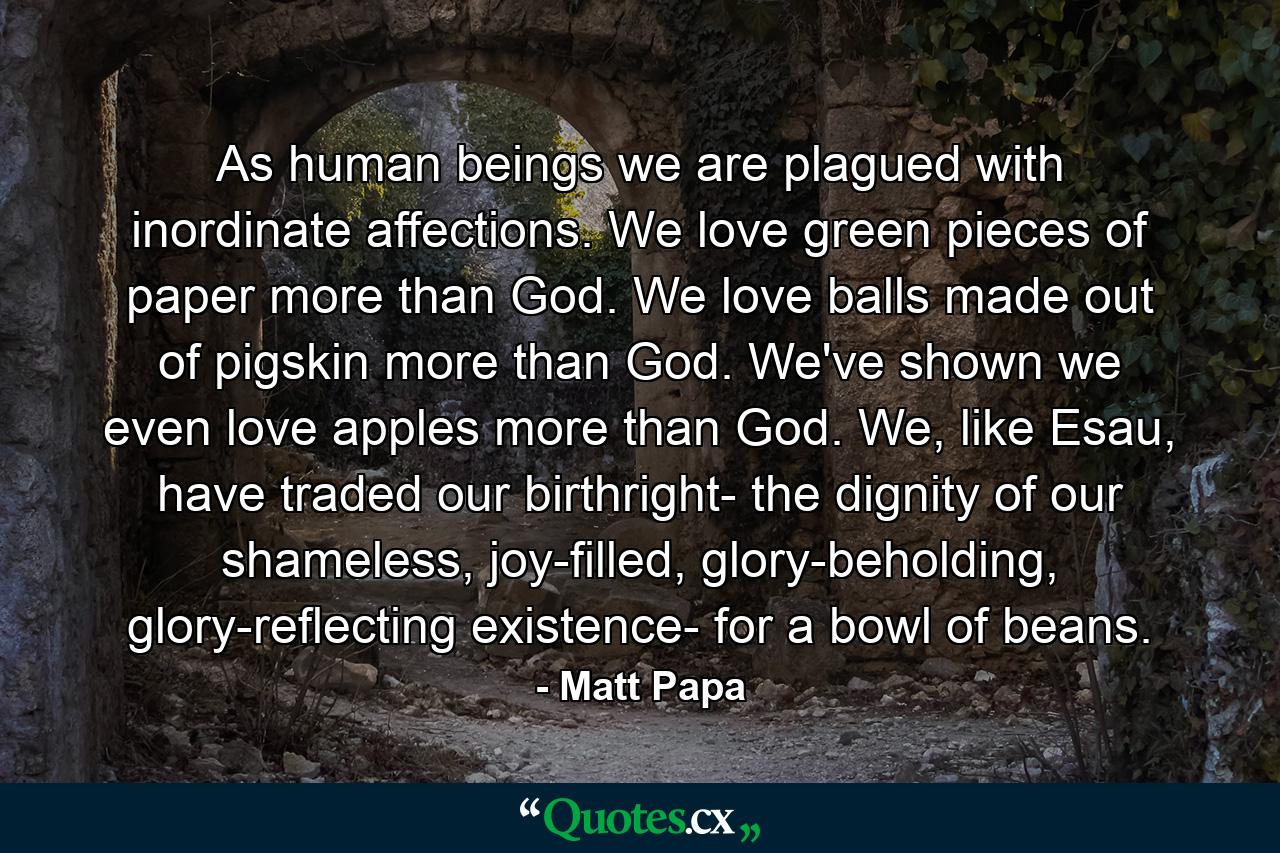 As human beings we are plagued with inordinate affections. We love green pieces of paper more than God. We love balls made out of pigskin more than God. We've shown we even love apples more than God. We, like Esau, have traded our birthright- the dignity of our shameless, joy-filled, glory-beholding, glory-reflecting existence- for a bowl of beans. - Quote by Matt Papa