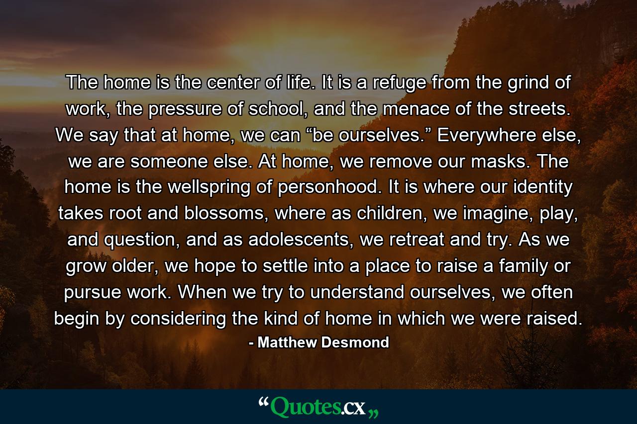 The home is the center of life. It is a refuge from the grind of work, the pressure of school, and the menace of the streets. We say that at home, we can “be ourselves.” Everywhere else, we are someone else. At home, we remove our masks. The home is the wellspring of personhood. It is where our identity takes root and blossoms, where as children, we imagine, play, and question, and as adolescents, we retreat and try. As we grow older, we hope to settle into a place to raise a family or pursue work. When we try to understand ourselves, we often begin by considering the kind of home in which we were raised. - Quote by Matthew Desmond