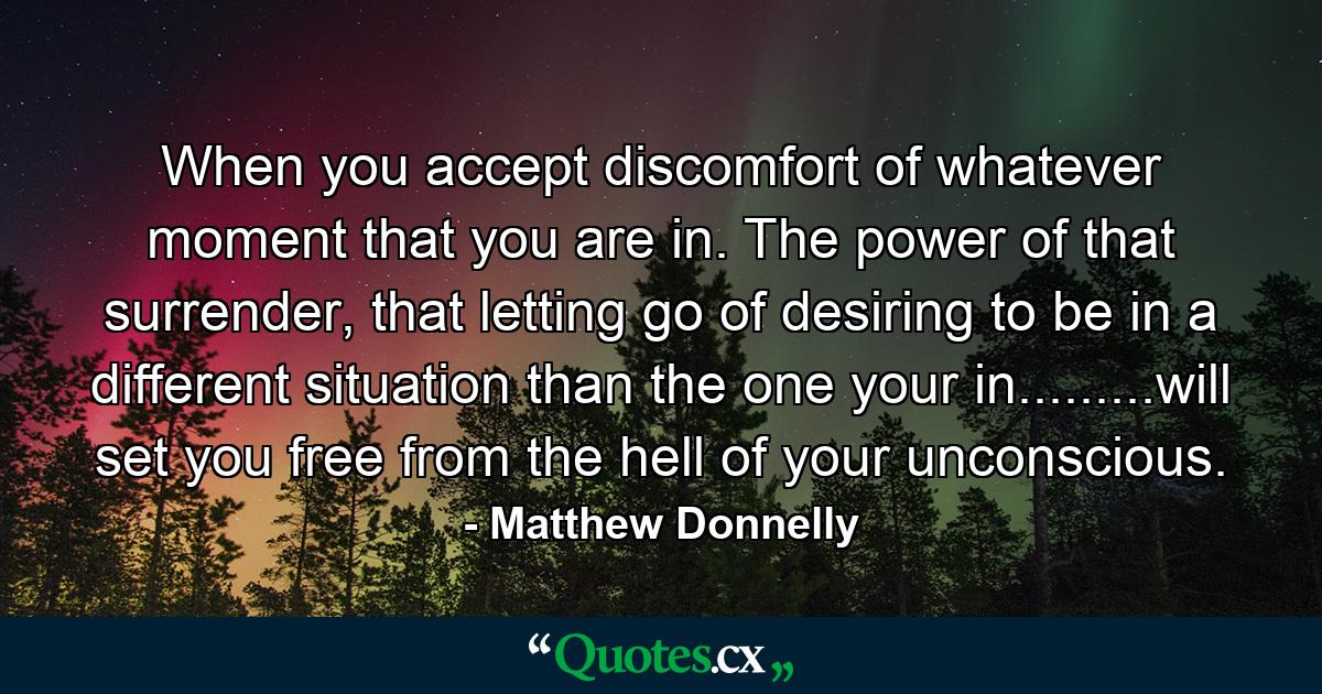 When you accept discomfort of whatever moment that you are in. The power of that surrender, that letting go of desiring to be in a different situation than the one your in.........will set you free from the hell of your unconscious. - Quote by Matthew Donnelly