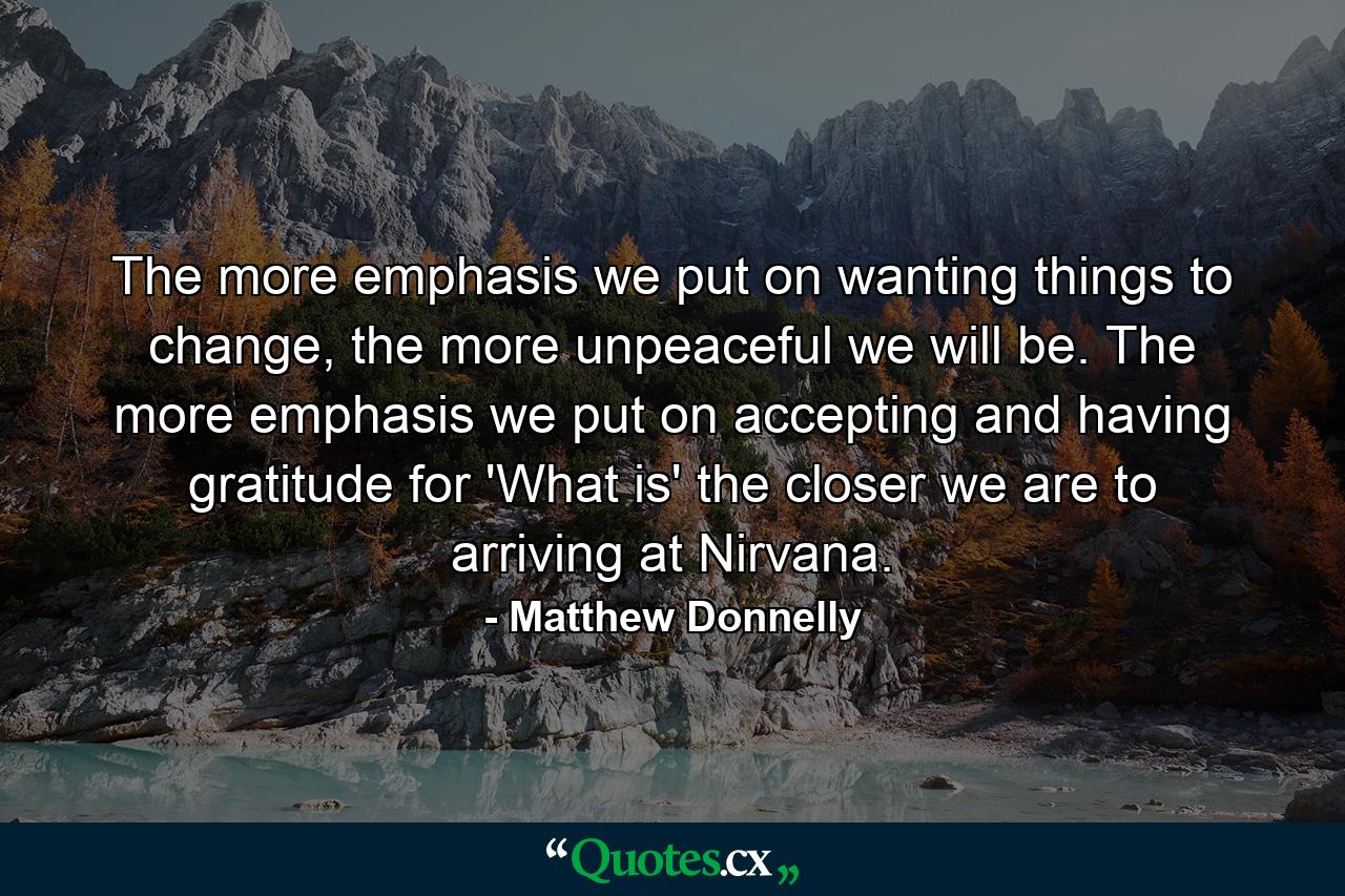 The more emphasis we put on wanting things to change, the more unpeaceful we will be. The more emphasis we put on accepting and having gratitude for 'What is' the closer we are to arriving at Nirvana. - Quote by Matthew Donnelly