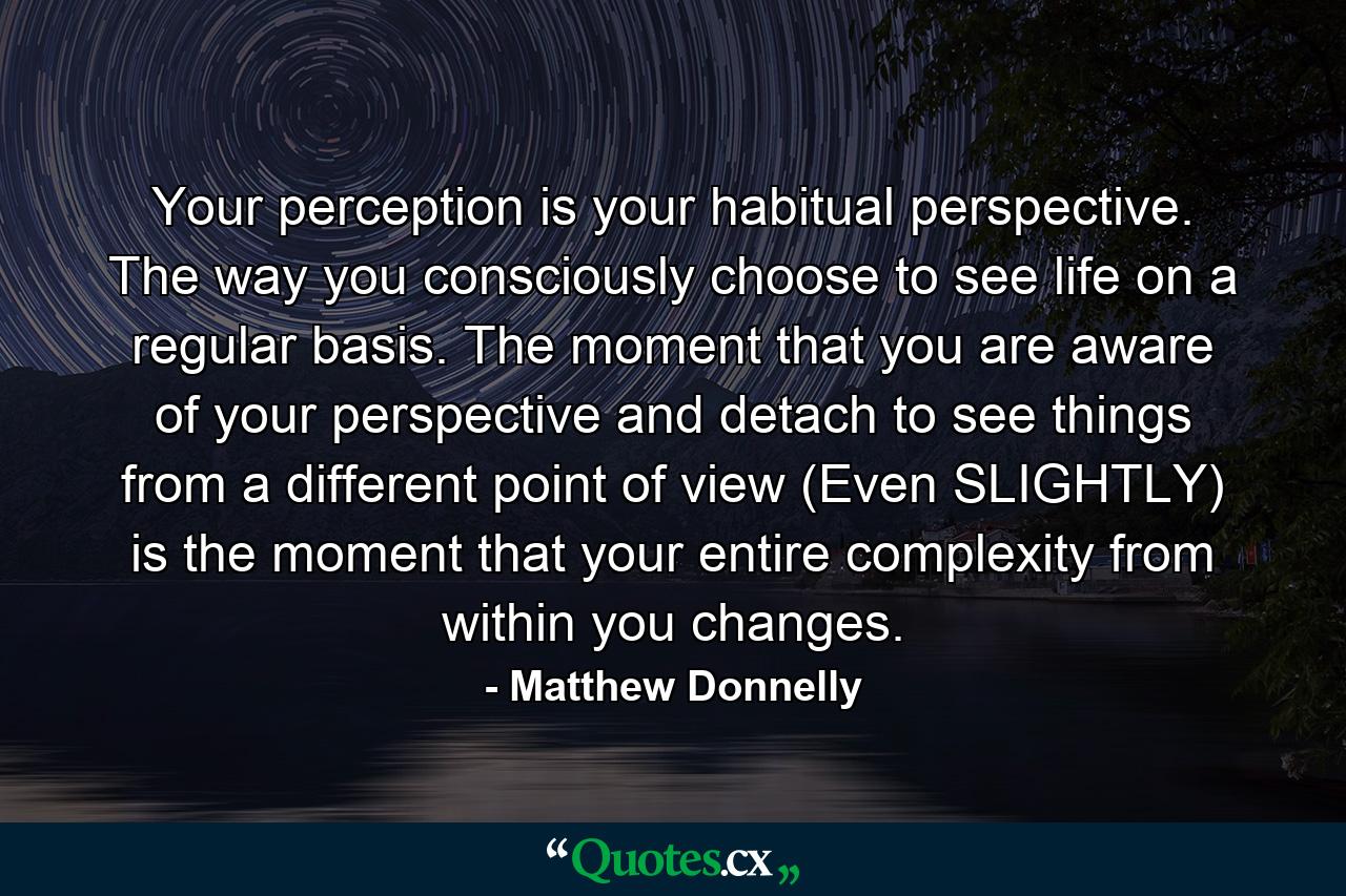 Your perception is your habitual perspective. The way you consciously choose to see life on a regular basis. The moment that you are aware of your perspective and detach to see things from a different point of view (Even SLIGHTLY) is the moment that your entire complexity from within you changes. - Quote by Matthew Donnelly