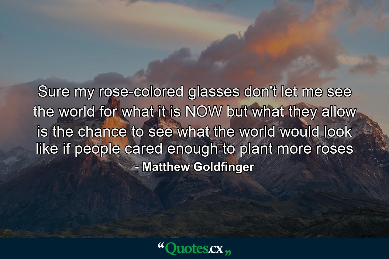 Sure my rose-colored glasses don't let me see the world for what it is NOW but what they allow is the chance to see what the world would look like if people cared enough to plant more roses - Quote by Matthew Goldfinger