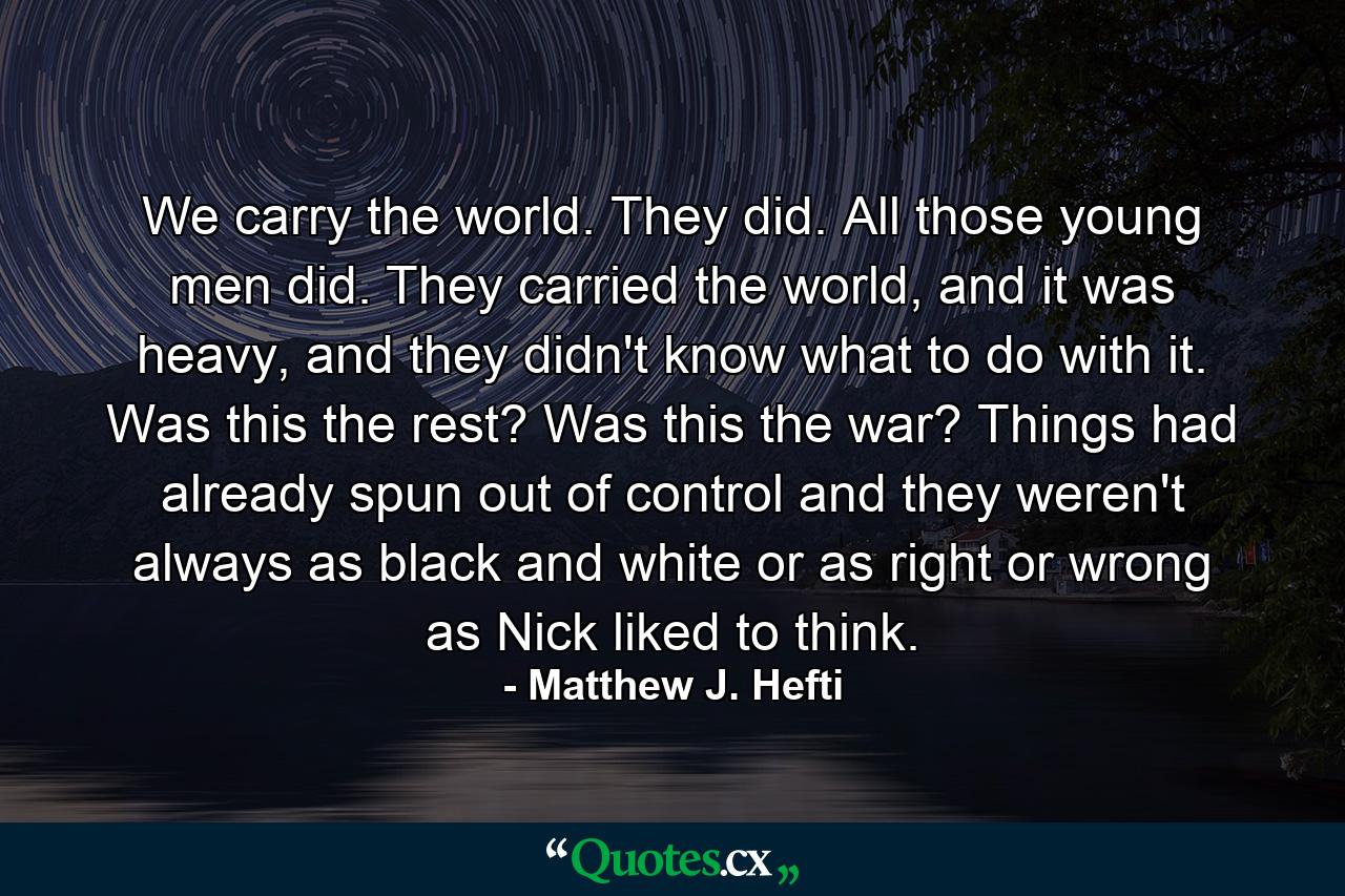 We carry the world. They did. All those young men did. They carried the world, and it was heavy, and they didn't know what to do with it. Was this the rest? Was this the war? Things had already spun out of control and they weren't always as black and white or as right or wrong as Nick liked to think. - Quote by Matthew J. Hefti