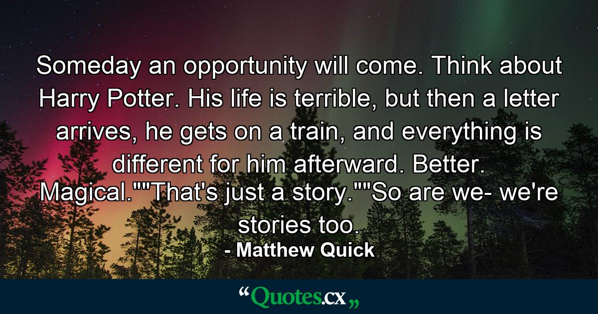 Someday an opportunity will come. Think about Harry Potter. His life is terrible, but then a letter arrives, he gets on a train, and everything is different for him afterward. Better. Magical.