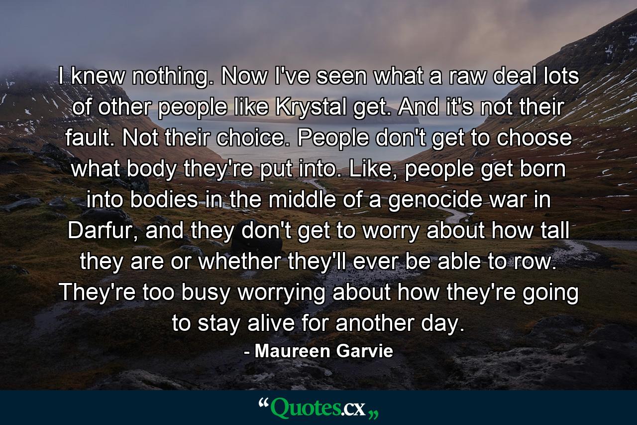 I knew nothing. Now I've seen what a raw deal lots of other people like Krystal get. And it's not their fault. Not their choice. People don't get to choose what body they're put into. Like, people get born into bodies in the middle of a genocide war in Darfur, and they don't get to worry about how tall they are or whether they'll ever be able to row. They're too busy worrying about how they're going to stay alive for another day. - Quote by Maureen Garvie