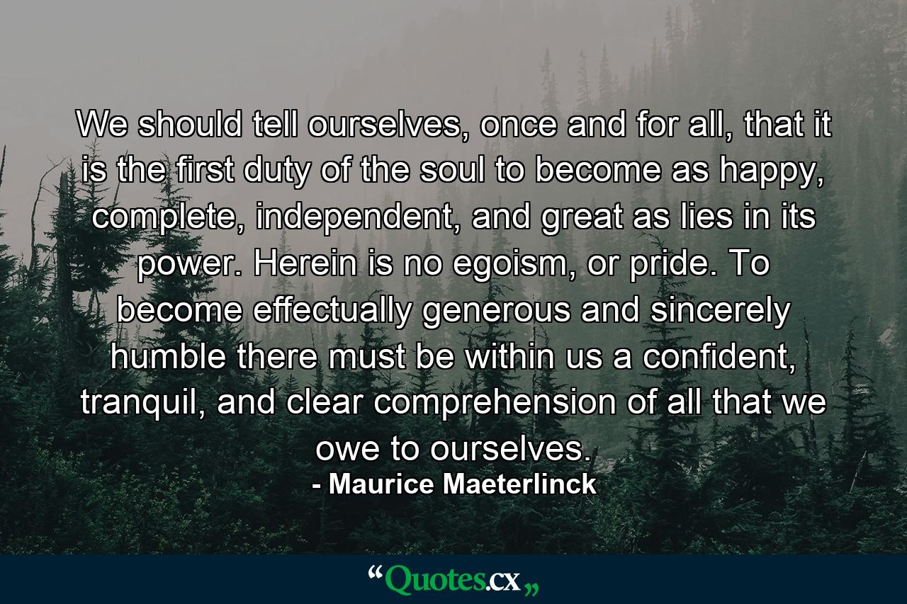 We should tell ourselves, once and for all, that it is the first duty of the soul to become as happy, complete, independent, and great as lies in its power. Herein is no egoism, or pride. To become effectually generous and sincerely humble there must be within us a confident, tranquil, and clear comprehension of all that we owe to ourselves. - Quote by Maurice Maeterlinck