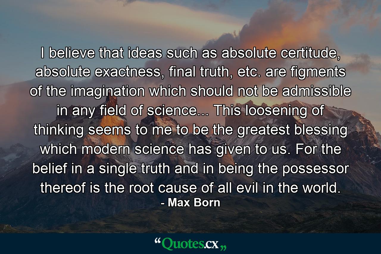 I believe that ideas such as absolute certitude, absolute exactness, final truth, etc. are figments of the imagination which should not be admissible in any field of science... This loosening of thinking seems to me to be the greatest blessing which modern science has given to us. For the belief in a single truth and in being the possessor thereof is the root cause of all evil in the world. - Quote by Max Born