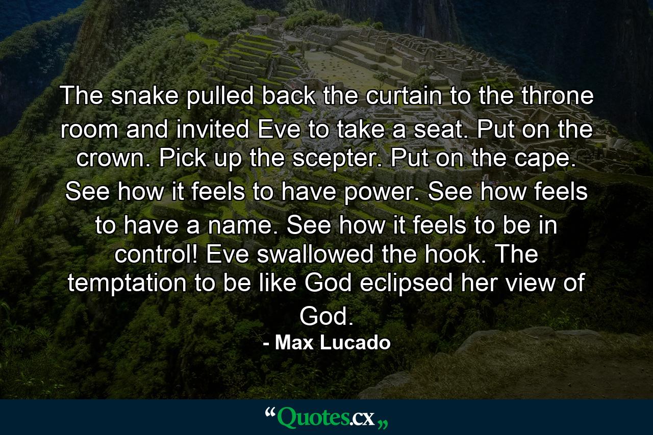 The snake pulled back the curtain to the throne room and invited Eve to take a seat. Put on the crown. Pick up the scepter. Put on the cape. See how it feels to have power. See how feels to have a name. See how it feels to be in control! Eve swallowed the hook. The temptation to be like God eclipsed her view of God. - Quote by Max Lucado