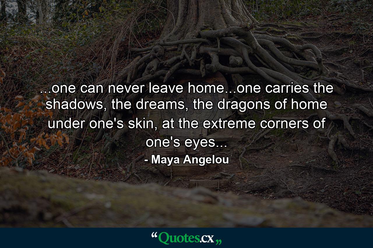 ...one can never leave home...one carries the shadows, the dreams, the dragons of home under one's skin, at the extreme corners of one's eyes... - Quote by Maya Angelou