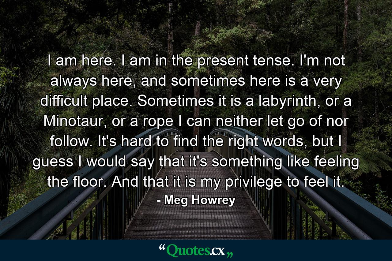 I am here. I am in the present tense. I'm not always here, and sometimes here is a very difficult place. Sometimes it is a labyrinth, or a Minotaur, or a rope I can neither let go of nor follow. It's hard to find the right words, but I guess I would say that it's something like feeling the floor. And that it is my privilege to feel it. - Quote by Meg Howrey