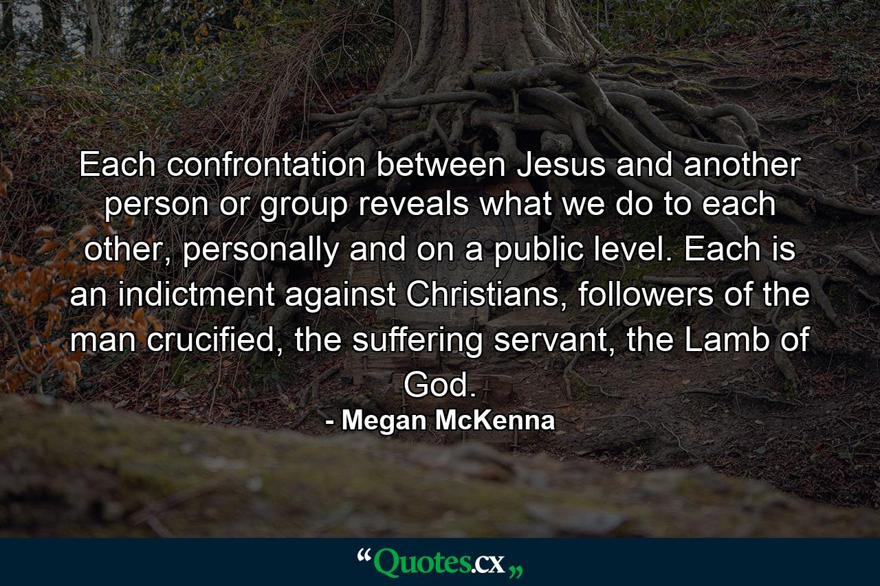 Each confrontation between Jesus and another person or group reveals what we do to each other, personally and on a public level. Each is an indictment against Christians, followers of the man crucified, the suffering servant, the Lamb of God. - Quote by Megan McKenna