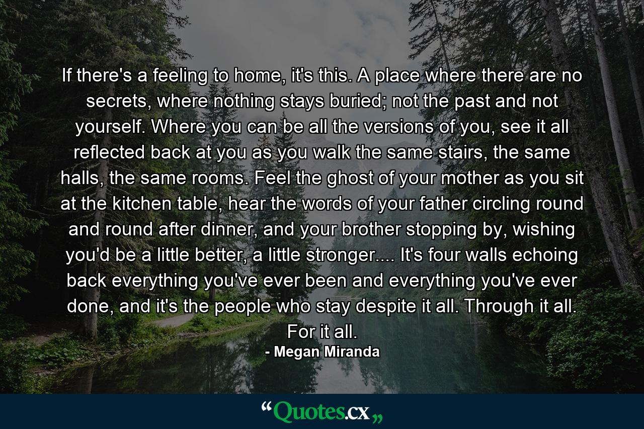 If there's a feeling to home, it's this. A place where there are no secrets, where nothing stays buried; not the past and not yourself. Where you can be all the versions of you, see it all reflected back at you as you walk the same stairs, the same halls, the same rooms. Feel the ghost of your mother as you sit at the kitchen table, hear the words of your father circling round and round after dinner, and your brother stopping by, wishing you'd be a little better, a little stronger.... It's four walls echoing back everything you've ever been and everything you've ever done, and it's the people who stay despite it all. Through it all. For it all. - Quote by Megan Miranda