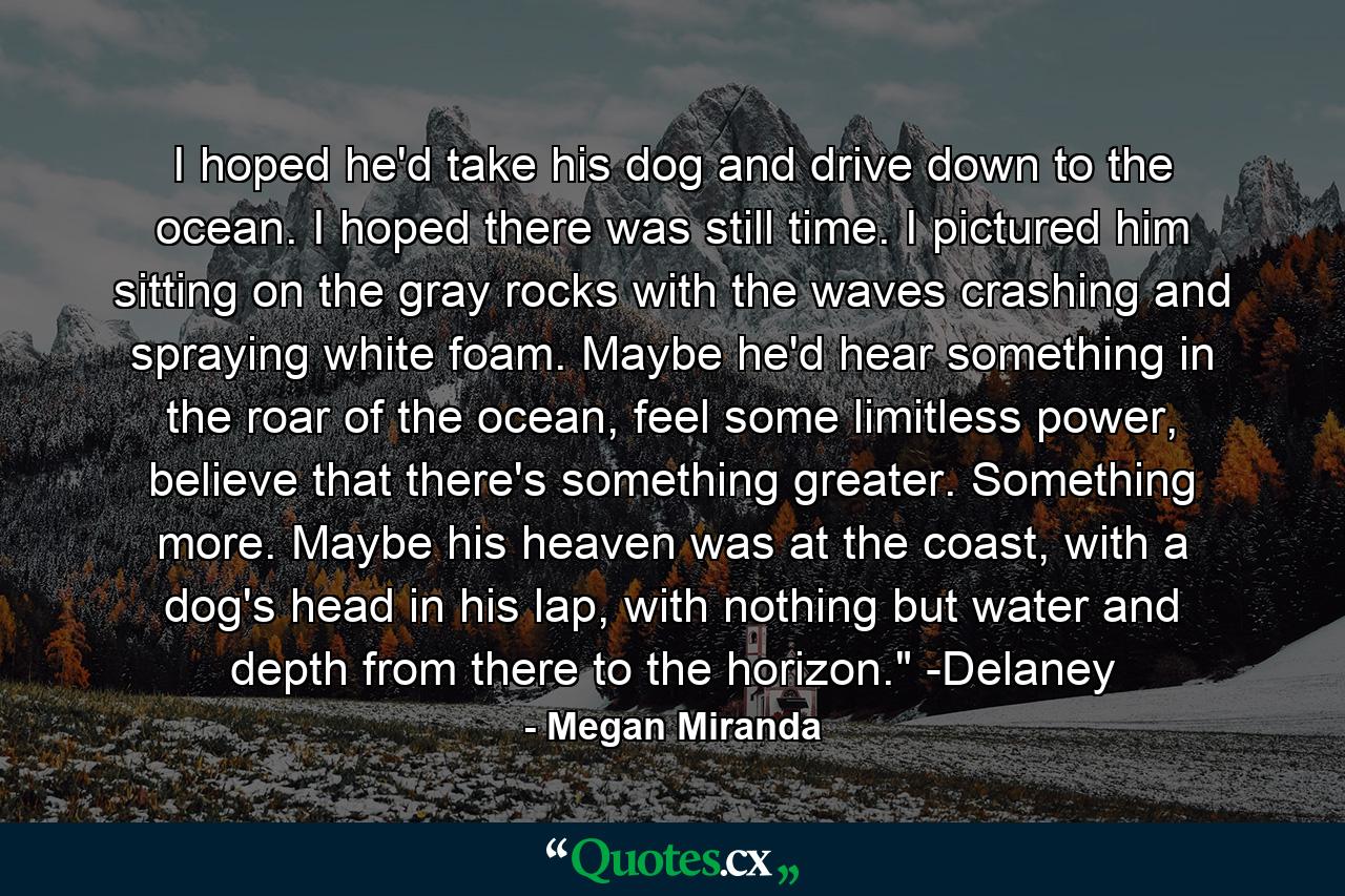 I hoped he'd take his dog and drive down to the ocean. I hoped there was still time. I pictured him sitting on the gray rocks with the waves crashing and spraying white foam. Maybe he'd hear something in the roar of the ocean, feel some limitless power, believe that there's something greater. Something more. Maybe his heaven was at the coast, with a dog's head in his lap, with nothing but water and depth from there to the horizon.