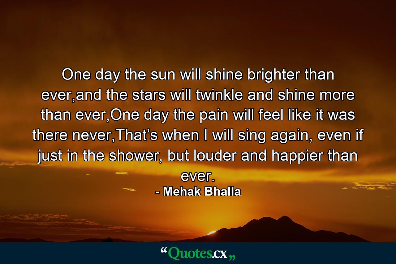 One day the sun will shine brighter than ever,and the stars will twinkle and shine more than ever,One day the pain will feel like it was there never,That’s when I will sing again, even if just in the shower, but louder and happier than ever. - Quote by Mehak Bhalla