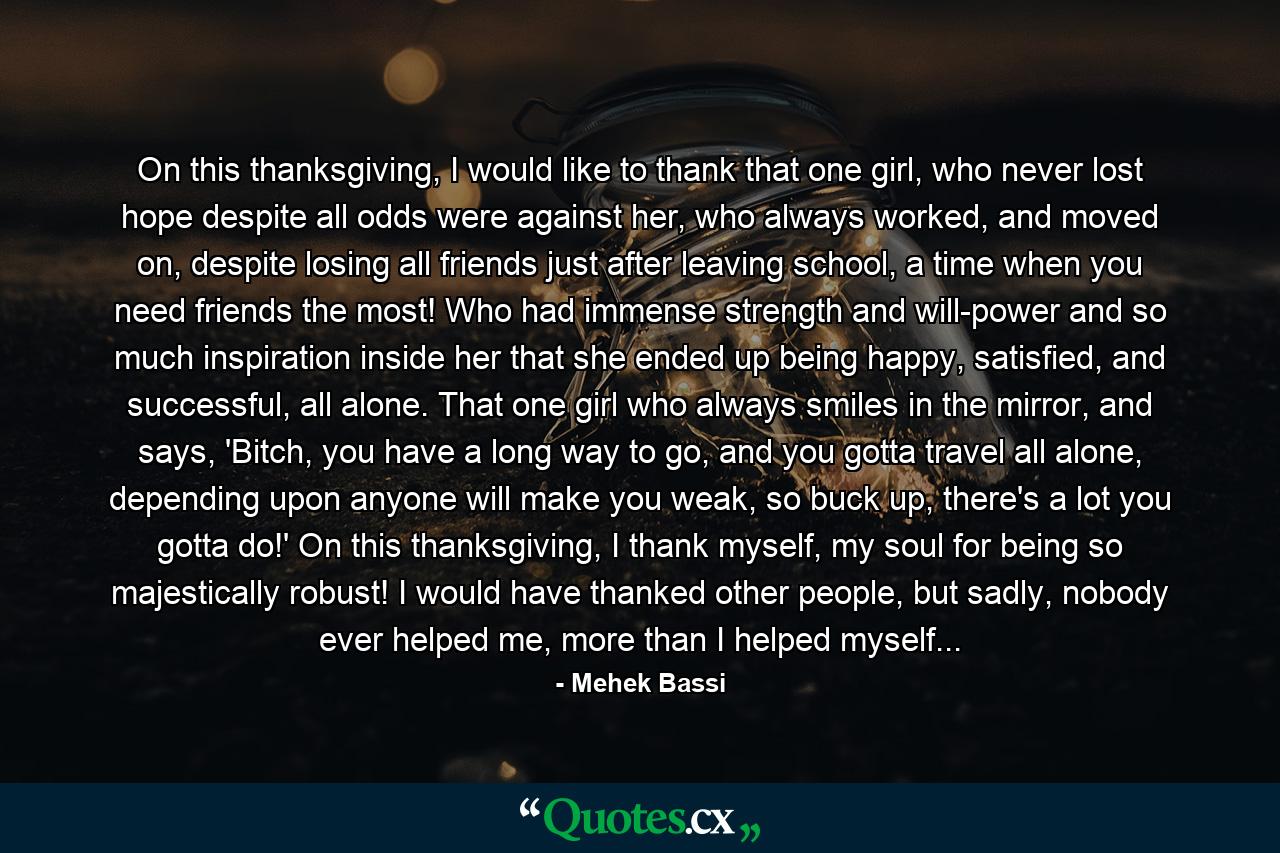 On this thanksgiving, I would like to thank that one girl, who never lost hope despite all odds were against her, who always worked, and moved on, despite losing all friends just after leaving school, a time when you need friends the most! Who had immense strength and will-power and so much inspiration inside her that she ended up being happy, satisfied, and successful, all alone. That one girl who always smiles in the mirror, and says, 'Bitch, you have a long way to go, and you gotta travel all alone, depending upon anyone will make you weak, so buck up, there's a lot you gotta do!' On this thanksgiving, I thank myself, my soul for being so majestically robust! I would have thanked other people, but sadly, nobody ever helped me, more than I helped myself... - Quote by Mehek Bassi