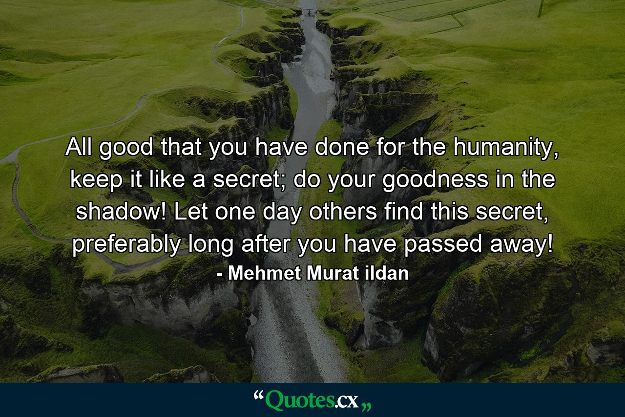 All good that you have done for the humanity, keep it like a secret; do your goodness in the shadow! Let one day others find this secret, preferably long after you have passed away! - Quote by Mehmet Murat ildan