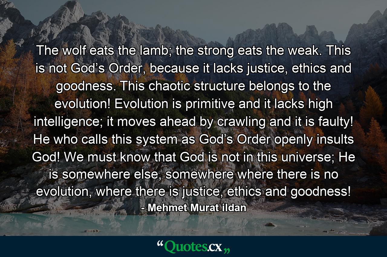 The wolf eats the lamb; the strong eats the weak. This is not God’s Order, because it lacks justice, ethics and goodness. This chaotic structure belongs to the evolution! Evolution is primitive and it lacks high intelligence; it moves ahead by crawling and it is faulty! He who calls this system as God’s Order openly insults God! We must know that God is not in this universe; He is somewhere else, somewhere where there is no evolution, where there is justice, ethics and goodness! - Quote by Mehmet Murat ildan