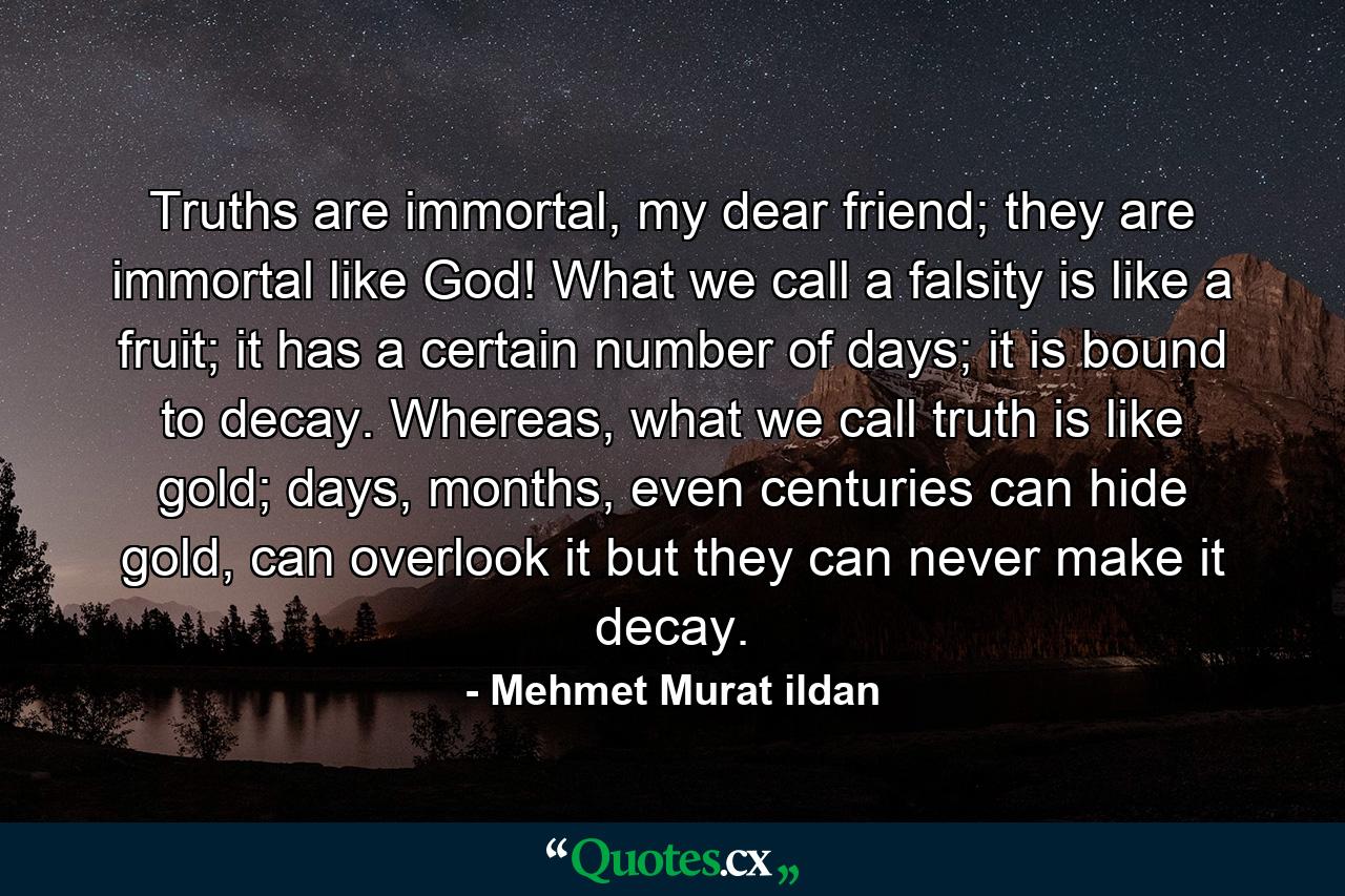 Truths are immortal, my dear friend; they are immortal like God! What we call a falsity is like a fruit; it has a certain number of days; it is bound to decay. Whereas, what we call truth is like gold; days, months, even centuries can hide gold, can overlook it but they can never make it decay. - Quote by Mehmet Murat ildan