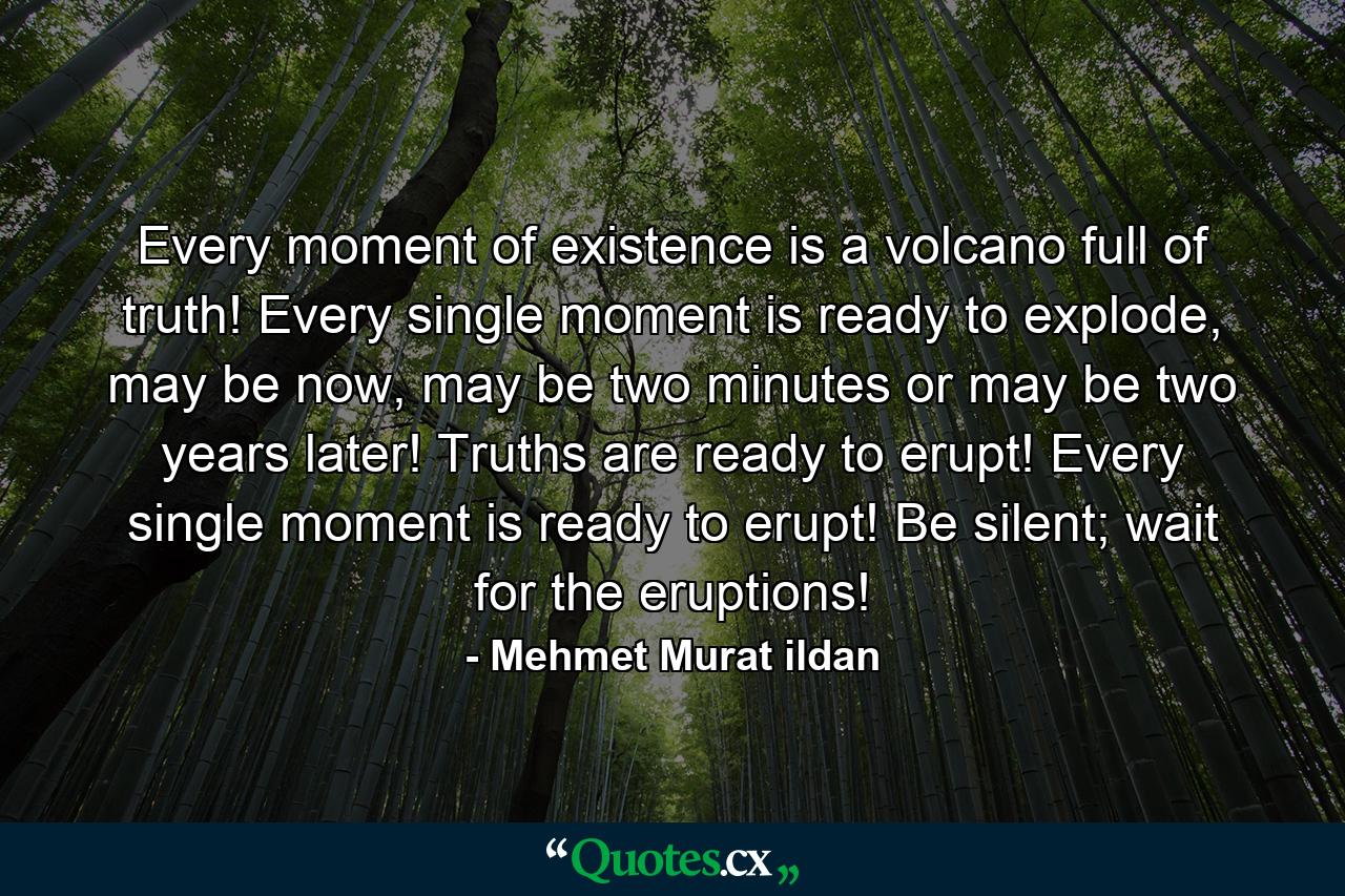 Every moment of existence is a volcano full of truth! Every single moment is ready to explode, may be now, may be two minutes or may be two years later! Truths are ready to erupt! Every single moment is ready to erupt! Be silent; wait for the eruptions! - Quote by Mehmet Murat ildan