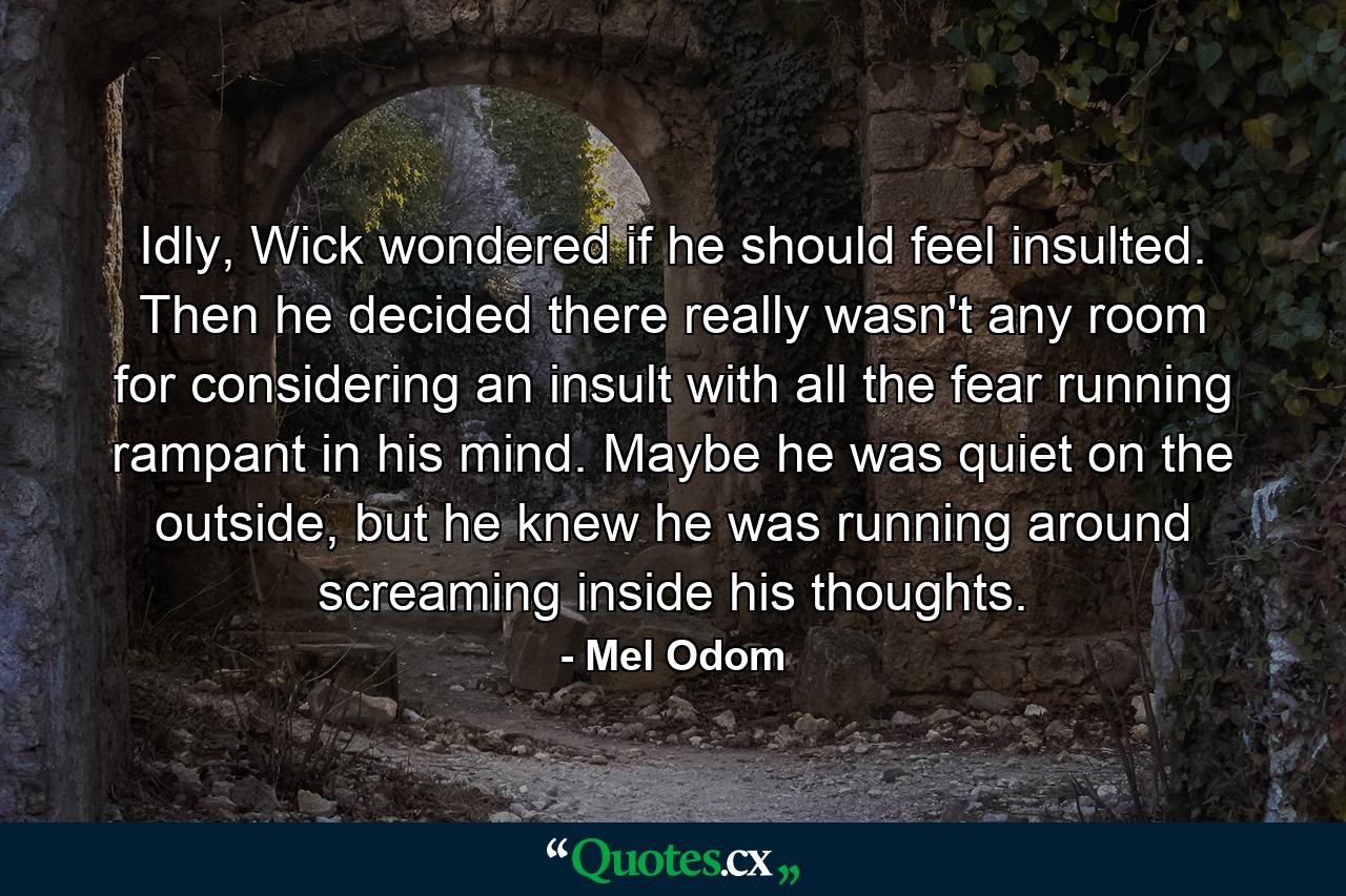 Idly, Wick wondered if he should feel insulted. Then he decided there really wasn't any room for considering an insult with all the fear running rampant in his mind. Maybe he was quiet on the outside, but he knew he was running around screaming inside his thoughts. - Quote by Mel Odom