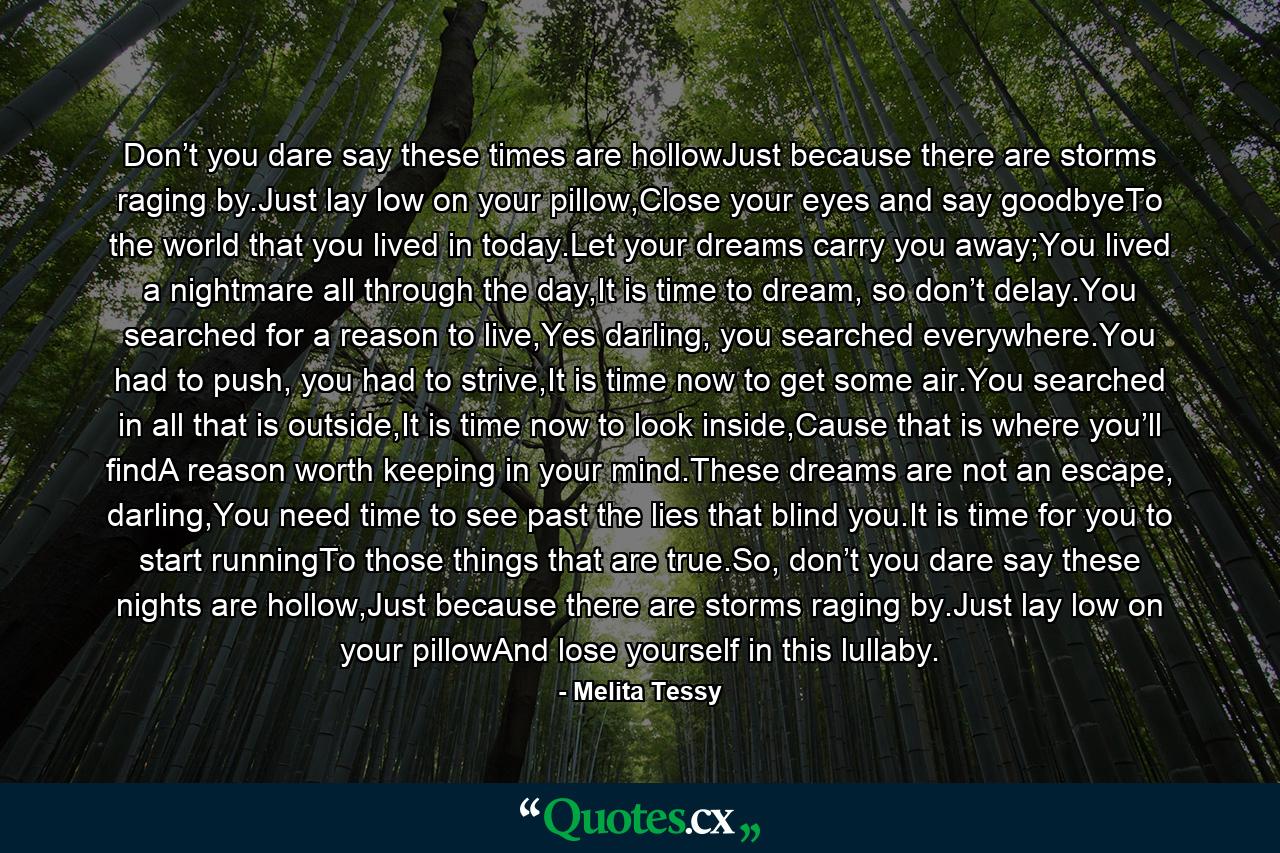 Don’t you dare say these times are hollowJust because there are storms raging by.Just lay low on your pillow,Close your eyes and say goodbyeTo the world that you lived in today.Let your dreams carry you away;You lived a nightmare all through the day,It is time to dream, so don’t delay.You searched for a reason to live,Yes darling, you searched everywhere.You had to push, you had to strive,It is time now to get some air.You searched in all that is outside,It is time now to look inside,Cause that is where you’ll findA reason worth keeping in your mind.These dreams are not an escape, darling,You need time to see past the lies that blind you.It is time for you to start runningTo those things that are true.So, don’t you dare say these nights are hollow,Just because there are storms raging by.Just lay low on your pillowAnd lose yourself in this lullaby. - Quote by Melita Tessy