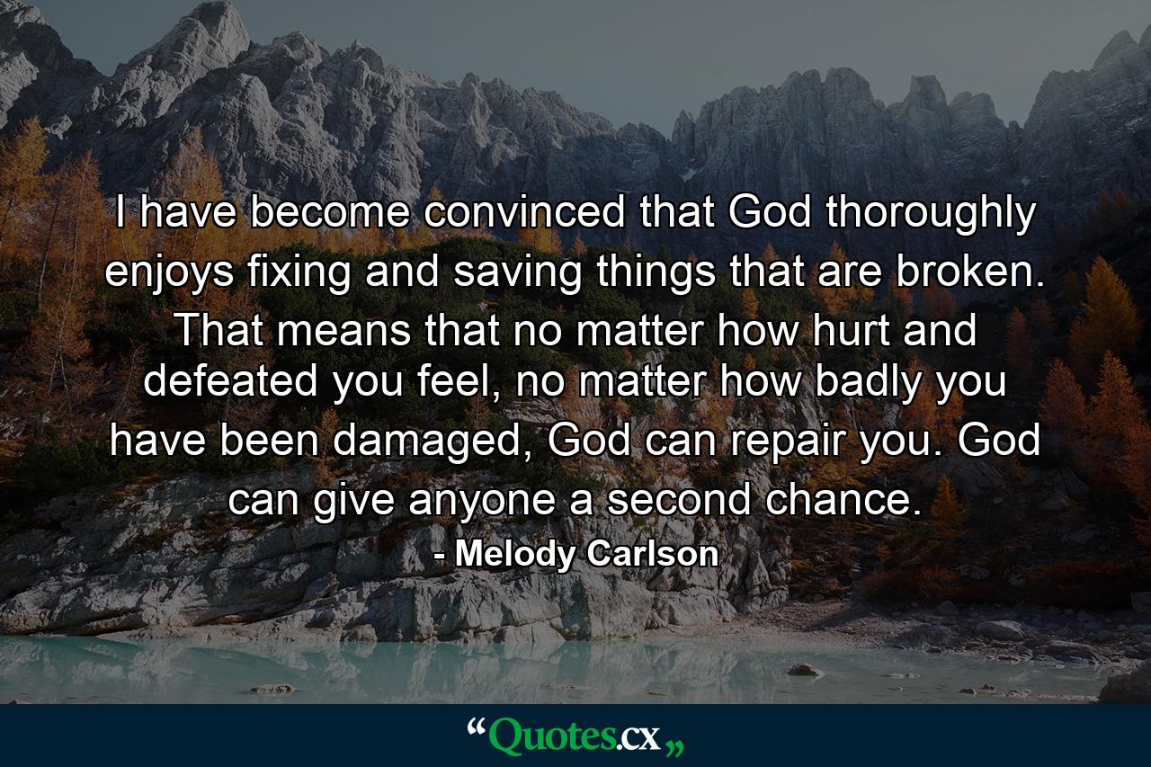 I have become convinced that God thoroughly enjoys fixing and saving things that are broken. That means that no matter how hurt and defeated you feel, no matter how badly you have been damaged, God can repair you. God can give anyone a second chance. - Quote by Melody Carlson