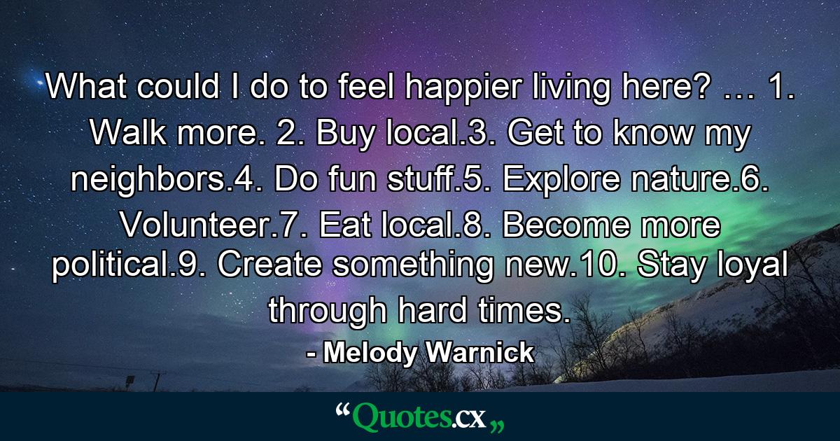 What could I do to feel happier living here? … 1. Walk more. 2. Buy local.3. Get to know my neighbors.4. Do fun stuff.5. Explore nature.6. Volunteer.7. Eat local.8. Become more political.9. Create something new.10. Stay loyal through hard times. - Quote by Melody Warnick