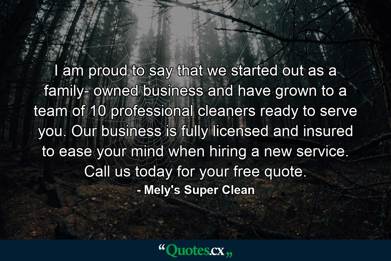 I am proud to say that we started out as a family- owned business and have grown to a team of 10 professional cleaners ready to serve you. Our business is fully licensed and insured to ease your mind when hiring a new service. Call us today for your free quote. - Quote by Mely's Super Clean