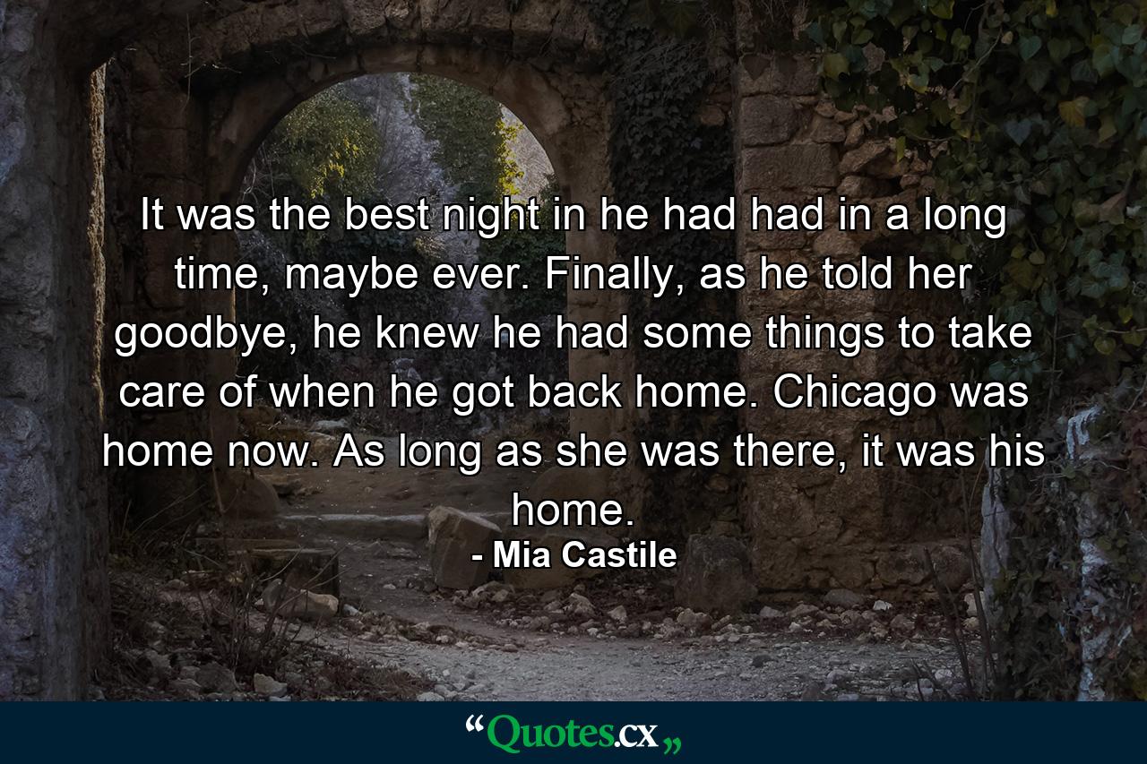 It was the best night in he had had in a long time, maybe ever. Finally, as he told her goodbye, he knew he had some things to take care of when he got back home. Chicago was home now. As long as she was there, it was his home. - Quote by Mia Castile