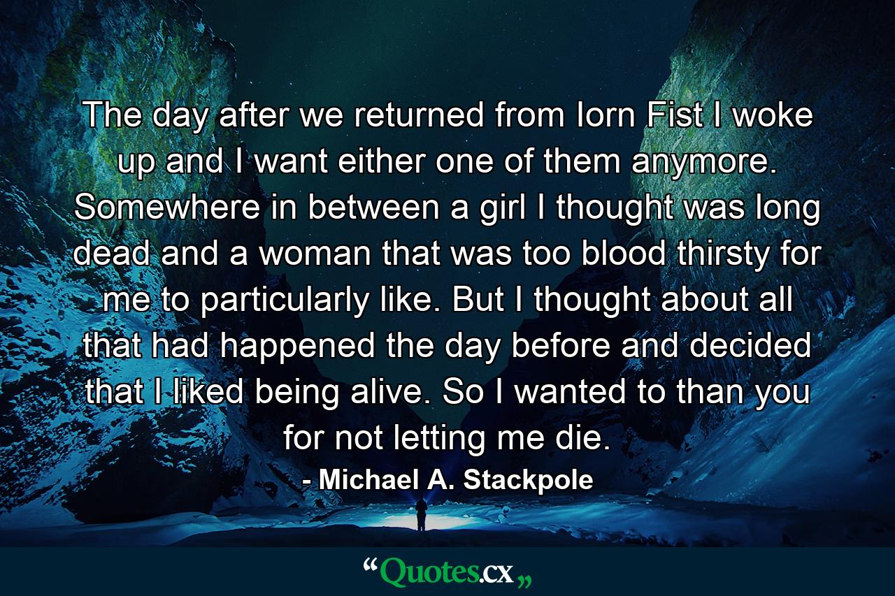 The day after we returned from Iorn Fist I woke up and I want either one of them anymore. Somewhere in between a girl I thought was long dead and a woman that was too blood thirsty for me to particularly like. But I thought about all that had happened the day before and decided that I liked being alive. So I wanted to than you for not letting me die. - Quote by Michael A. Stackpole