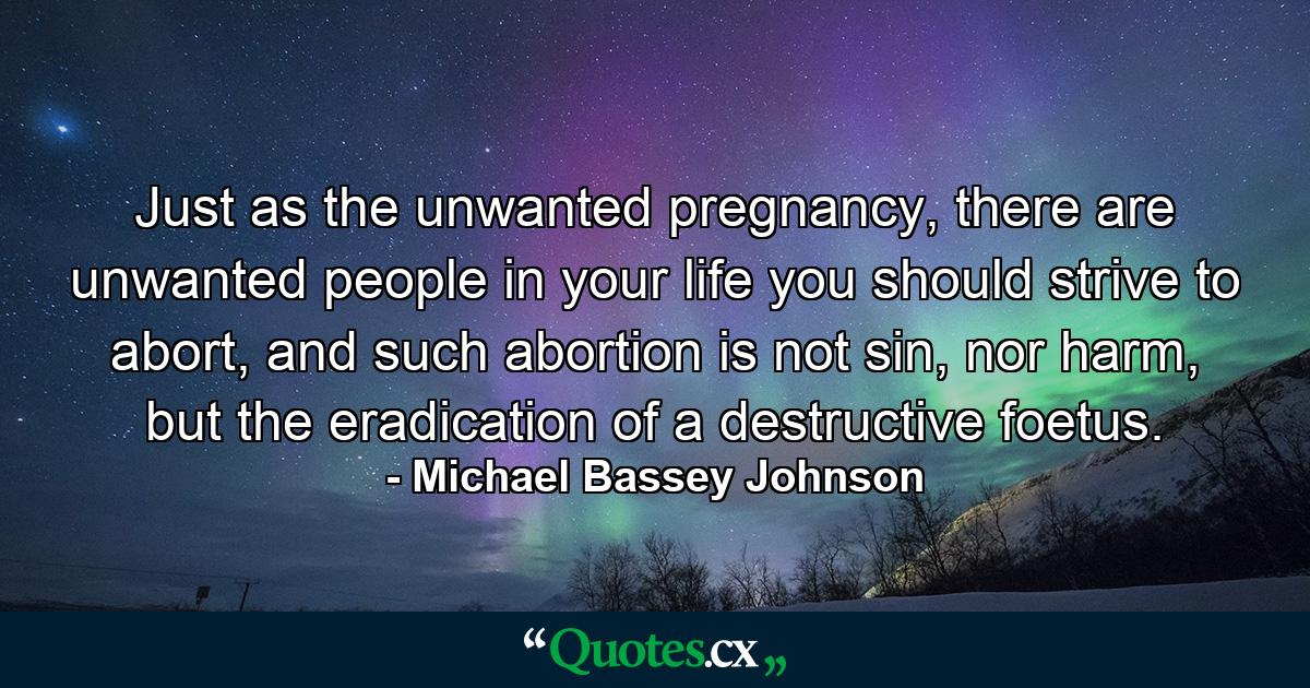 Just as the unwanted pregnancy, there are unwanted people in your life you should strive to abort, and such abortion is not sin, nor harm, but the eradication of a destructive foetus. - Quote by Michael Bassey Johnson