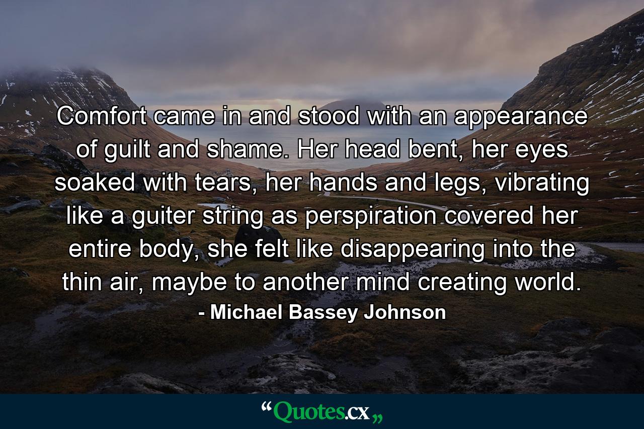 Comfort came in and stood with an appearance of guilt and shame. Her head bent, her eyes soaked with tears, her hands and legs, vibrating like a guiter string as perspiration covered her entire body, she felt like disappearing into the thin air, maybe to another mind creating world. - Quote by Michael Bassey Johnson