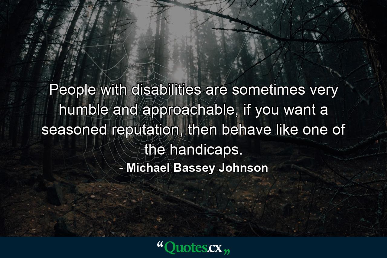 People with disabilities are sometimes very humble and approachable, if you want a seasoned reputation, then behave like one of the handicaps. - Quote by Michael Bassey Johnson