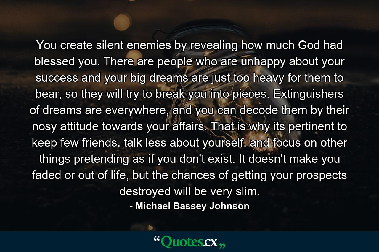 You create silent enemies by revealing how much God had blessed you. There are people who are unhappy about your success and your big dreams are just too heavy for them to bear, so they will try to break you into pieces. Extinguishers of dreams are everywhere, and you can decode them by their nosy attitude towards your affairs. That is why its pertinent to keep few friends, talk less about yourself, and focus on other things pretending as if you don't exist. It doesn't make you faded or out of life, but the chances of getting your prospects destroyed will be very slim. - Quote by Michael Bassey Johnson