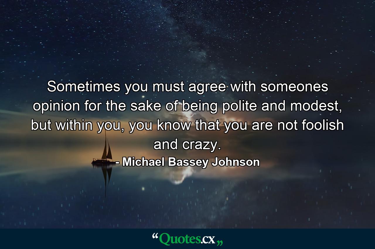 Sometimes you must agree with someones opinion for the sake of being polite and modest, but within you, you know that you are not foolish and crazy. - Quote by Michael Bassey Johnson