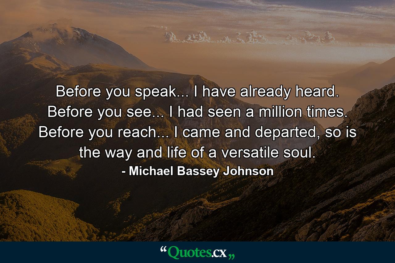 Before you speak... I have already heard. Before you see... I had seen a million times. Before you reach... I came and departed, so is the way and life of a versatile soul. - Quote by Michael Bassey Johnson