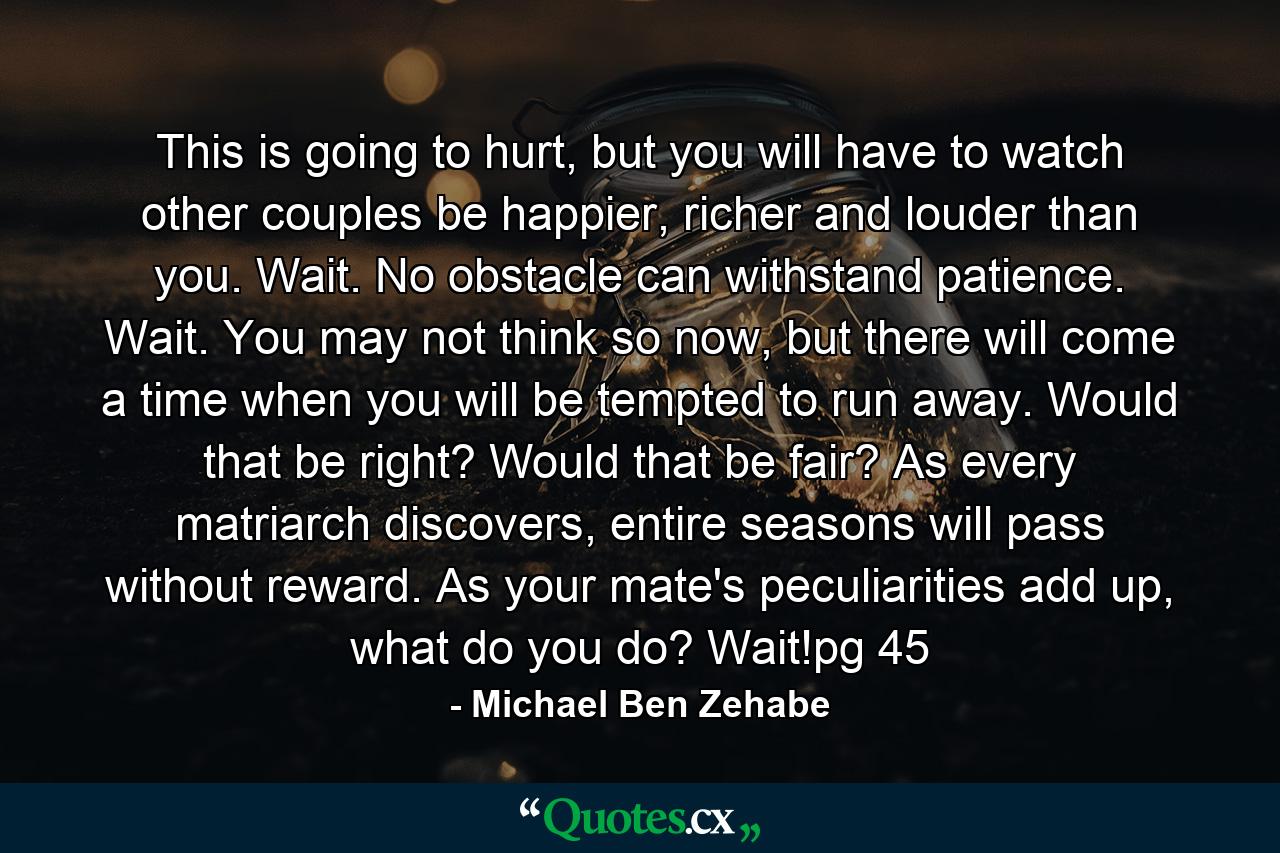 This is going to hurt, but you will have to watch other couples be happier, richer and louder than you. Wait. No obstacle can withstand patience. Wait. You may not think so now, but there will come a time when you will be tempted to run away. Would that be right? Would that be fair? As every matriarch discovers, entire seasons will pass without reward. As your mate's peculiarities add up, what do you do? Wait!pg 45 - Quote by Michael Ben Zehabe