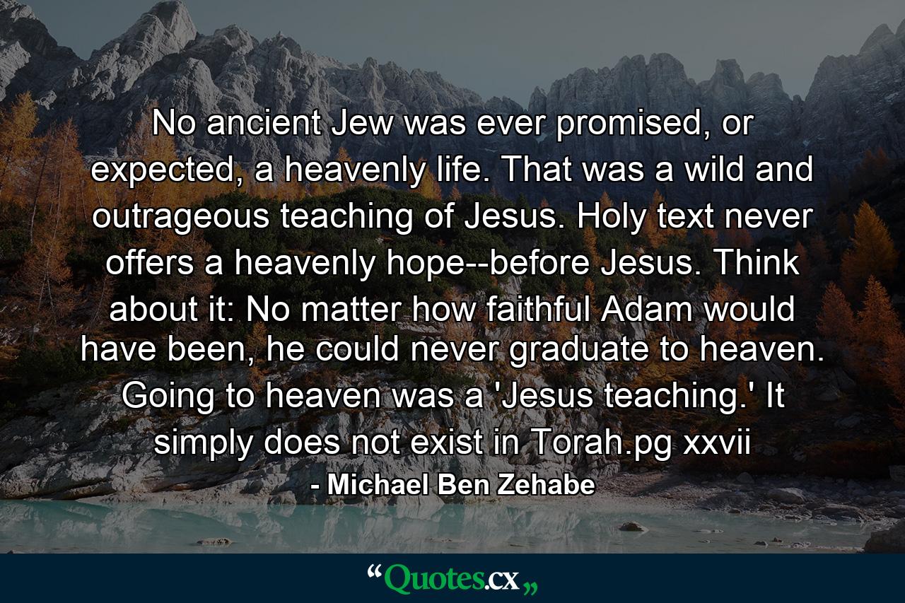 No ancient Jew was ever promised, or expected, a heavenly life. That was a wild and outrageous teaching of Jesus. Holy text never offers a heavenly hope--before Jesus. Think about it: No matter how faithful Adam would have been, he could never graduate to heaven. Going to heaven was a 'Jesus teaching.' It simply does not exist in Torah.pg xxvii - Quote by Michael Ben Zehabe