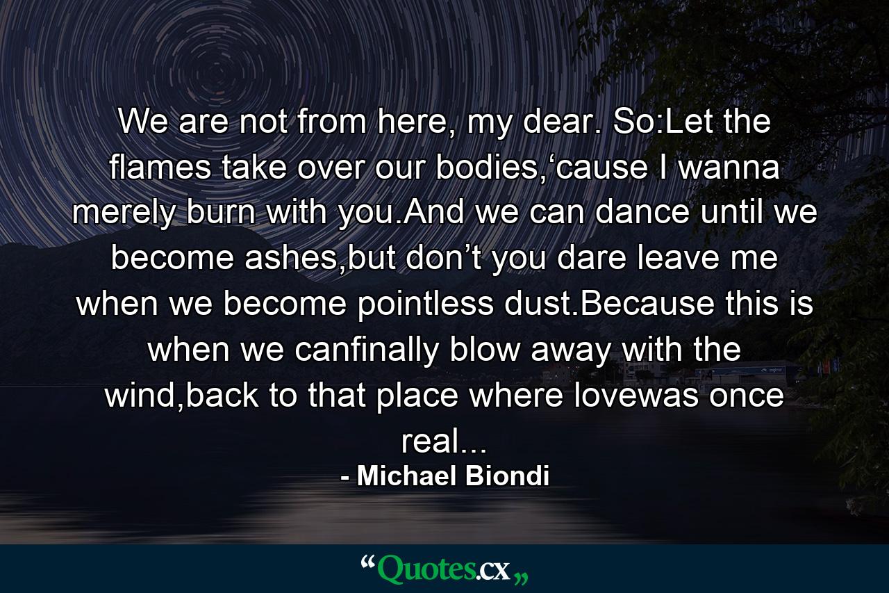 We are not from here, my dear. So:Let the flames take over our bodies,‘cause I wanna merely burn with you.And we can dance until we become ashes,but don’t you dare leave me when we become pointless dust.Because this is when we canfinally blow away with the wind,back to that place where lovewas once real... - Quote by Michael Biondi