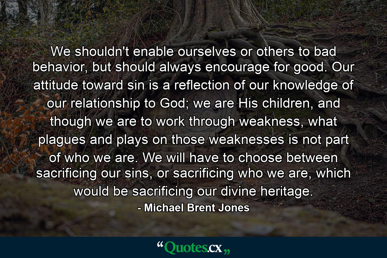 We shouldn't enable ourselves or others to bad behavior, but should always encourage for good. Our attitude toward sin is a reflection of our knowledge of our relationship to God; we are His children, and though we are to work through weakness, what plagues and plays on those weaknesses is not part of who we are. We will have to choose between sacrificing our sins, or sacrificing who we are, which would be sacrificing our divine heritage. - Quote by Michael Brent Jones