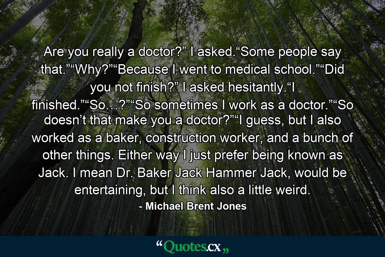 Are you really a doctor?” I asked.“Some people say that.”“Why?”“Because I went to medical school.”“Did you not finish?” I asked hesitantly.“I finished.”“So…?”“So sometimes I work as a doctor.”“So doesn’t that make you a doctor?”“I guess, but I also worked as a baker, construction worker, and a bunch of other things. Either way I just prefer being known as Jack. I mean Dr. Baker Jack Hammer Jack, would be entertaining, but I think also a little weird. - Quote by Michael Brent Jones