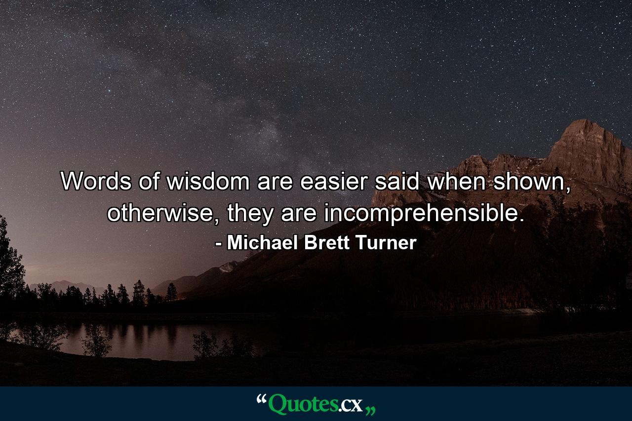 Words of wisdom are easier said when shown, otherwise, they are incomprehensible. - Quote by Michael Brett Turner