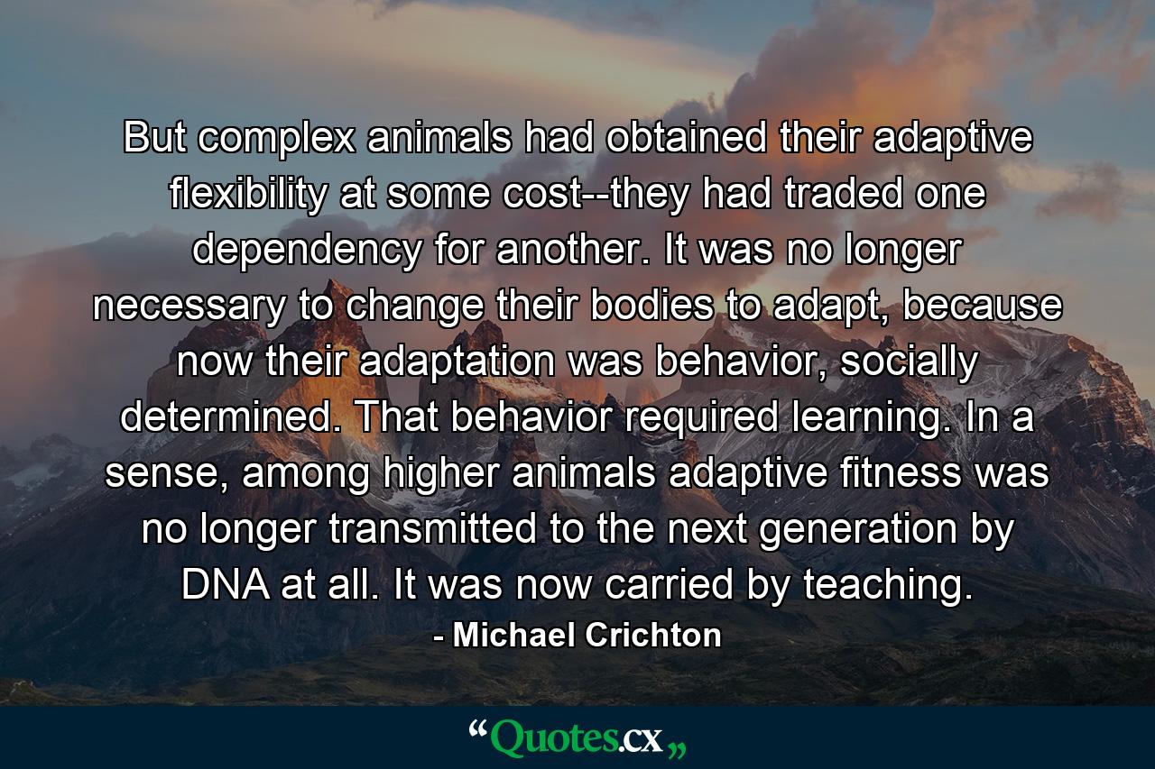 But complex animals had obtained their adaptive flexibility at some cost--they had traded one dependency for another. It was no longer necessary to change their bodies to adapt, because now their adaptation was behavior, socially determined. That behavior required learning. In a sense, among higher animals adaptive fitness was no longer transmitted to the next generation by DNA at all. It was now carried by teaching. - Quote by Michael Crichton