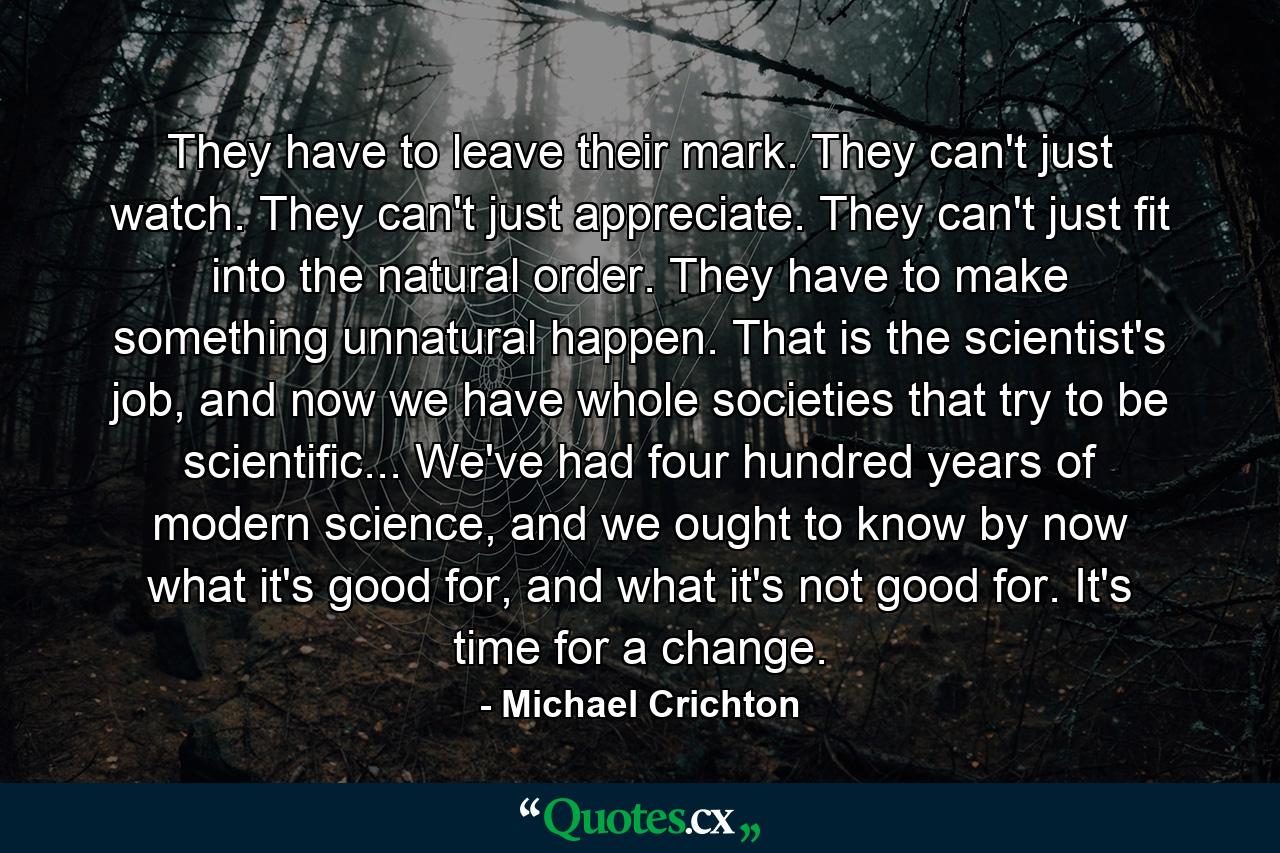 They have to leave their mark. They can't just watch. They can't just appreciate. They can't just fit into the natural order. They have to make something unnatural happen. That is the scientist's job, and now we have whole societies that try to be scientific... We've had four hundred years of modern science, and we ought to know by now what it's good for, and what it's not good for. It's time for a change. - Quote by Michael Crichton